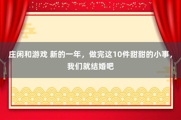 莊閑和游戲 新的一年,做完這10件甜甜的小事,我們就結(jié)婚吧