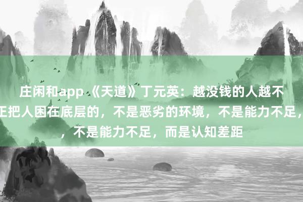 莊閑和app 《天道》丁元英：越?jīng)]錢(qián)的人越不愿意相信，真正把人困在底層的，不是惡劣的環(huán)境，不是能力不足，而是認(rèn)知差距