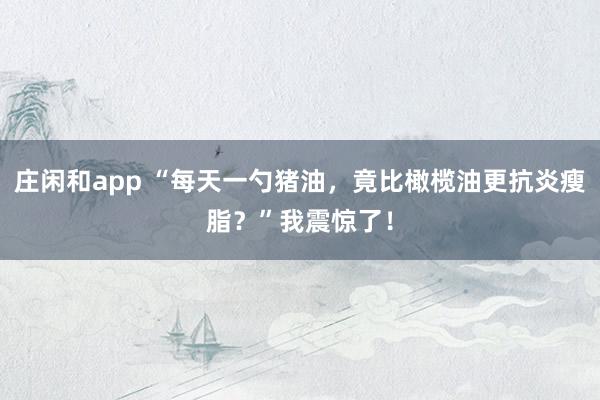 莊閑和app “每天一勺豬油,竟比橄欖油更抗炎瘦脂?”我震驚了!