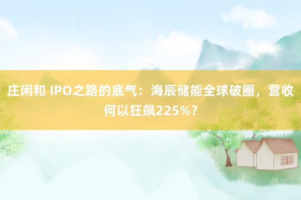 莊閑和 IPO之路的底氣：海辰儲能全球破圈，營收何以狂飆225%？