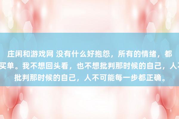 莊閑和游戲網(wǎng) 沒有什么好抱怨,所有的情緒,都是在為之前的選擇而買單。我不想回頭看,也不想批判那時候的自己,人不可能每一步都正確。