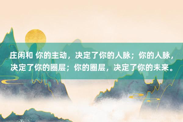 莊閑和 你的主動，決定了你的人脈；你的人脈，決定了你的圈層；你的圈層，決定了你的未來。