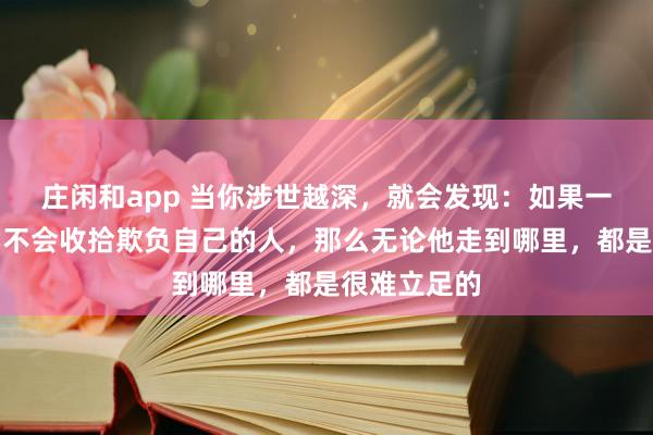莊閑和app 當你涉世越深,就會發(fā)現(xiàn):如果一個人始終學(xué)不會收拾欺負自己的人,那么無論他走到哪里,都是很難立足的