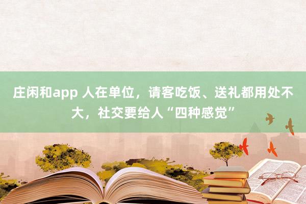 莊閑和app 人在單位,請客吃飯、送禮都用處不大,社交要給人“四種感覺”