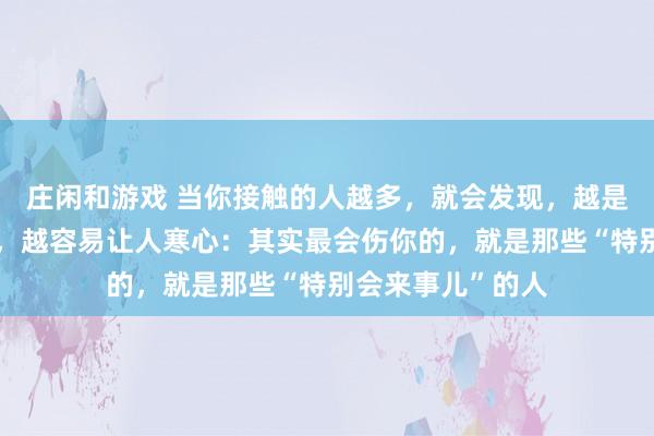 莊閑和游戲 當(dāng)你接觸的人越多,就會發(fā)現(xiàn),越是懂人情世故的人,越容易讓人寒心:其實最會傷你的,就是那些“特別會來事兒”的人
