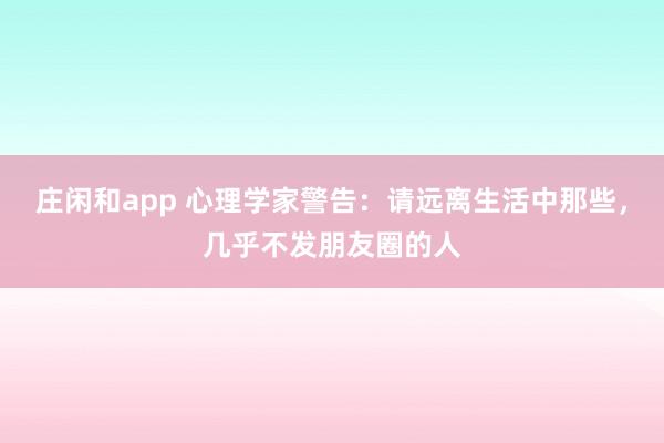 莊閑和app 心理學家警告:請遠離生活中那些,幾乎不發朋友圈的人