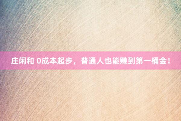 莊閑和 0成本起步，普通人也能賺到第一桶金！