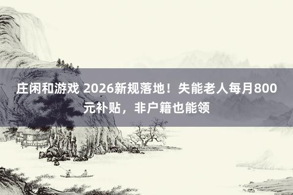 莊閑和游戲 2026新規落地！失能老人每月800元補貼，非戶籍也能領