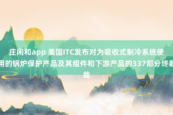 莊閑和app 美國(guó)ITC發(fā)布對(duì)為吸收式制冷系統(tǒng)使用的鍋爐保護(hù)產(chǎn)品及其組件和下游產(chǎn)品的337部分終裁