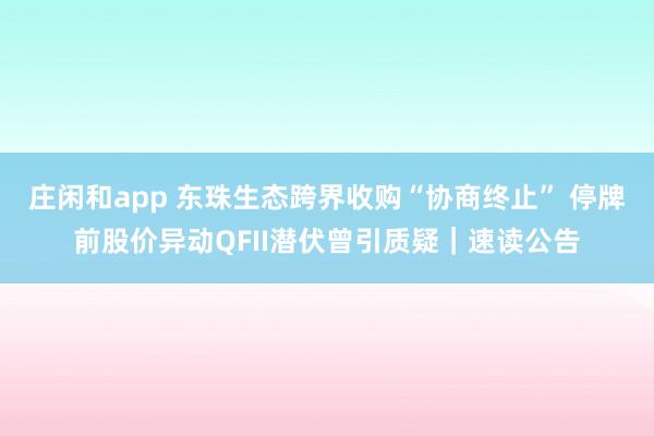 莊閑和app 東珠生態(tài)跨界收購“協(xié)商終止” 停牌前股價(jià)異動(dòng)QFII潛伏曾引質(zhì)疑|速讀公告
