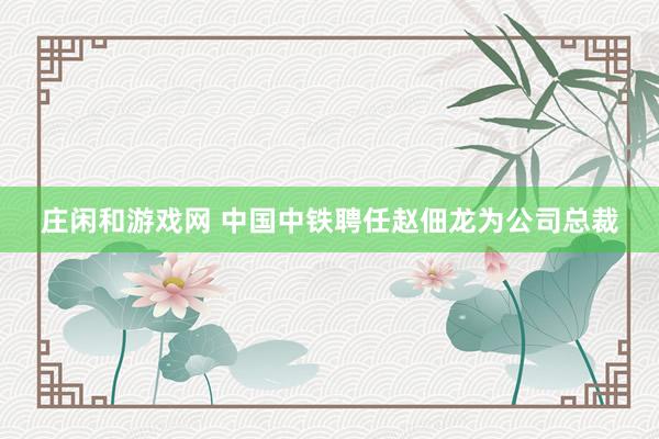 莊閑和游戲網(wǎng) 中國(guó)中鐵聘任趙佃龍為公司總裁