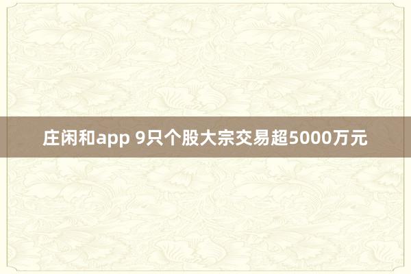 莊閑和app 9只個股大宗交易超5000萬元