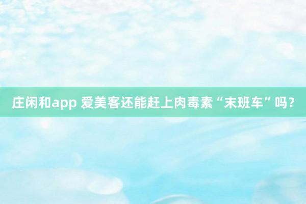 莊閑和app 愛(ài)美客還能趕上肉毒素“末班車”嗎？