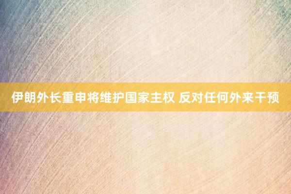 伊朗外長重申將維護(hù)國家主權(quán) 反對(duì)任何外來干預(yù)