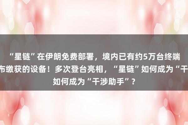 “星鏈”在伊朗免費部署，境內已有約5萬臺終端，伊方公布繳獲的設備！多次登臺亮相，“星鏈”如何成為“干涉助手”？