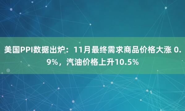 美國PPI數據出爐:11月最終需求商品價格大漲 0.9%,汽油價格上升10.5%