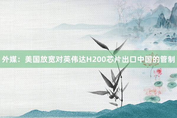 外媒:美國(guó)放寬對(duì)英偉達(dá)H200芯片出口中國(guó)的管制