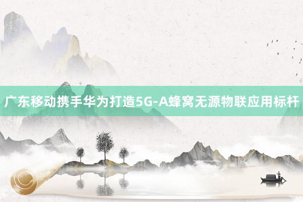 廣東移動(dòng)攜手華為打造5G-A蜂窩無源物聯(lián)應(yīng)用標(biāo)桿