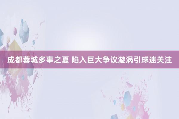 成都蓉城多事之夏 陷入巨大爭(zhēng)議漩渦引球迷關(guān)注