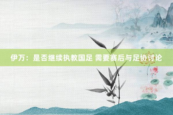 伊萬:是否繼續(xù)執(zhí)教國足 需要賽后與足協(xié)討論