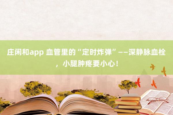莊閑和app 血管里的“定時炸彈”——深靜脈血栓,小腿腫疼要小心!