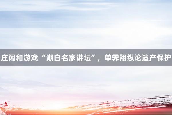 莊閑和游戲 “潮白名家講壇”，單霽翔縱論遺產保護