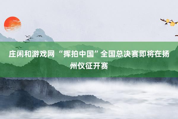 莊閑和游戲網 “揮拍中國”全國總決賽即將在揚州儀征開賽