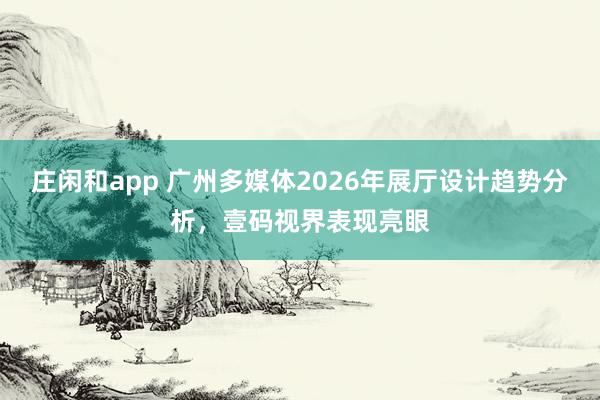 莊閑和app 廣州多媒體2026年展廳設(shè)計(jì)趨勢分析,壹碼視界表現(xiàn)亮眼