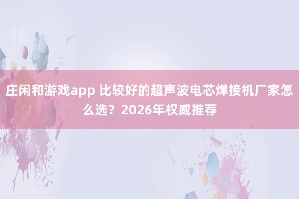 莊閑和游戲app 比較好的超聲波電芯焊接機廠家怎么選?2026年權(quán)威推薦