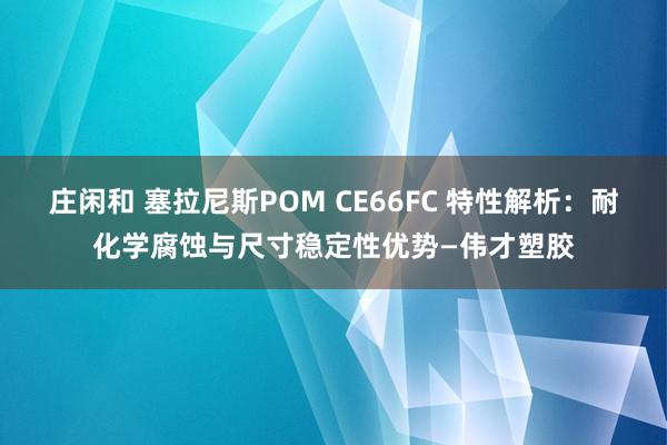 莊閑和 塞拉尼斯POM CE66FC 特性解析:耐化學(xué)腐蝕與尺寸穩(wěn)定性優(yōu)勢(shì)—偉才塑膠